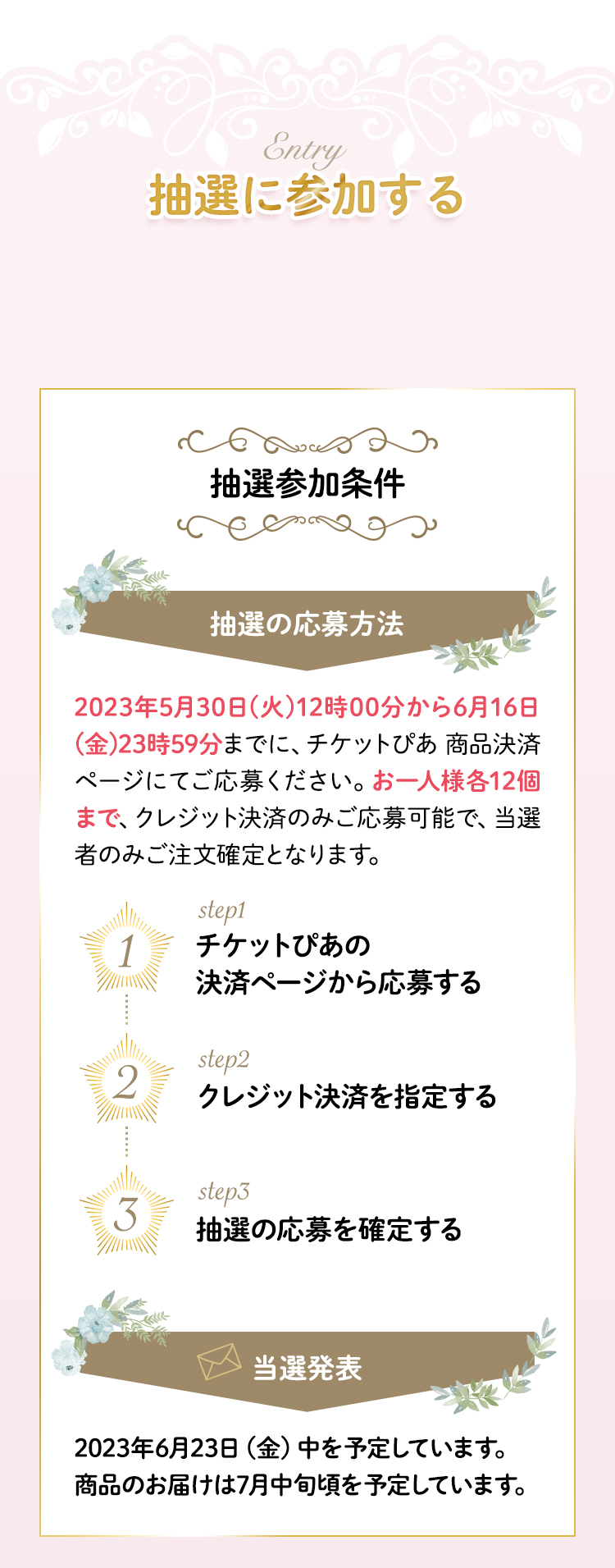 抽選に参加する 2023年5月15日(月)12時00分から5月30日(火)23時59分までに、チケットぴあ_商品決済ページにてご応募ください。お一人様各12個まで、クレジット決済のみご応募可能で、当選者のみご注文確定となります。2023年6月3日（土）中を予定しています。商品のお届けは6月下旬頃を予定しています。