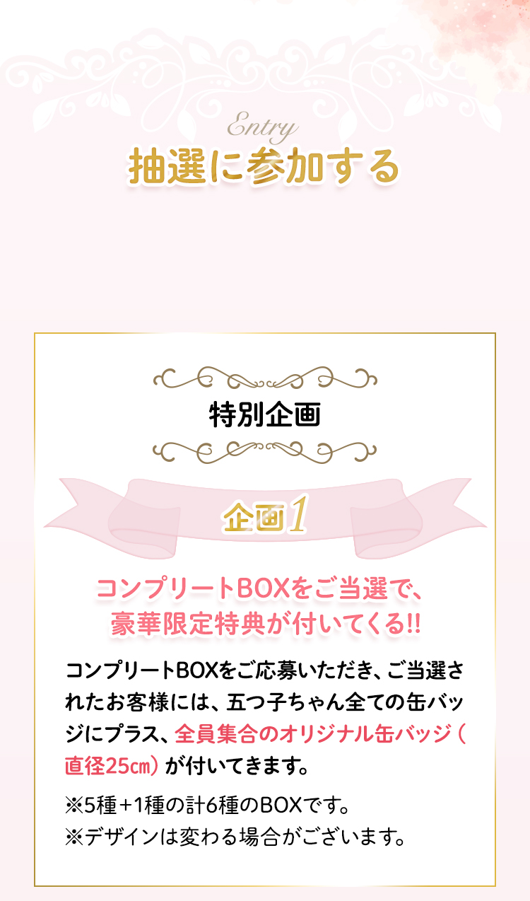 抽選に参加する　特別企画1　コンプリートBOXをご応募いただき、ご当選されたお客様には、五つ子ちゃん全ての缶バッジにプラス、全員集合のオリジナル缶バッジ（直径25㎝）が付いてきます。