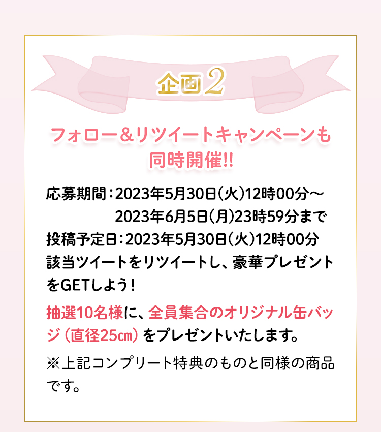 特別企画2　フォロー＆リツイートキャンペーンも同時開催！応募期間：2023年5月15日(月)12時00分～2023年5月25日(木)23時59分まで　該当ツイートをリツイートし、豪華プレゼントをGETしよう！抽選10名様に、全員集合のオリジナル缶バッジ（直径25cm）をプレゼントいたします。